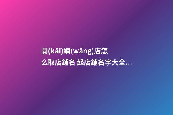 開(kāi)網(wǎng)店怎么取店鋪名 起店鋪名字大全免費(fèi)取名,起名之家-第1張-店鋪起名-玄機(jī)派